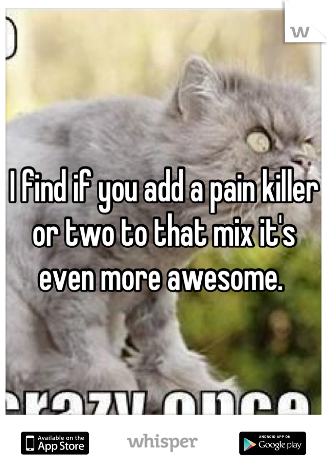 I find if you add a pain killer or two to that mix it's even more awesome. 