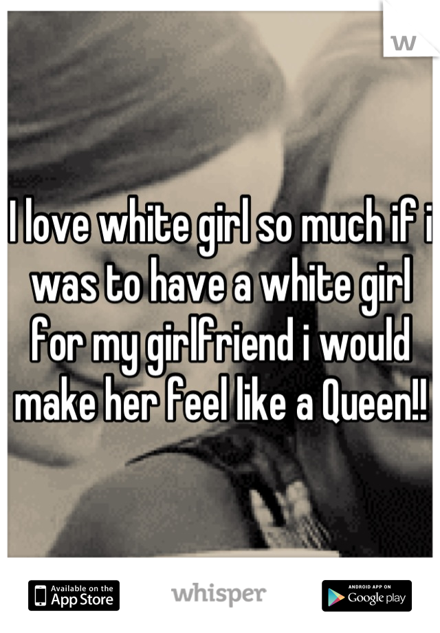 I love white girl so much if i was to have a white girl for my girlfriend i would make her feel like a Queen!!