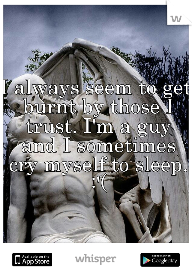 I always seem to get burnt by those I trust. I'm a guy and I sometimes cry myself to sleep. :'(