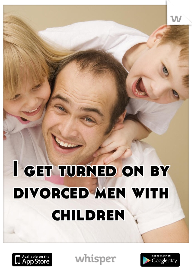I get turned on by divorced men with children 