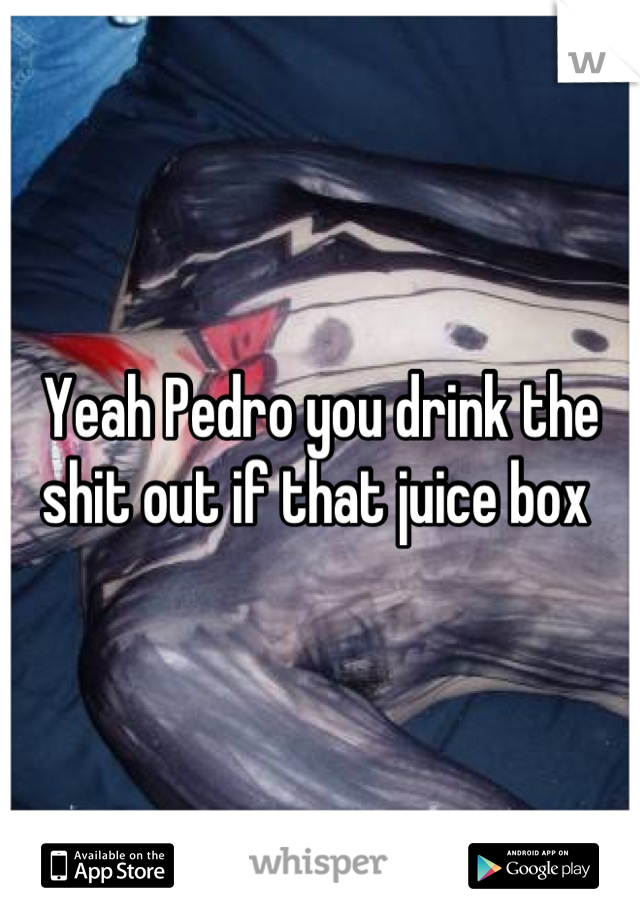 Yeah Pedro you drink the shit out if that juice box 