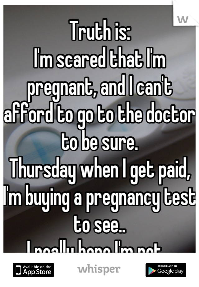 Truth is:
I'm scared that I'm pregnant, and I can't afford to go to the doctor to be sure.
Thursday when I get paid, I'm buying a pregnancy test to see..
I really hope I'm not...