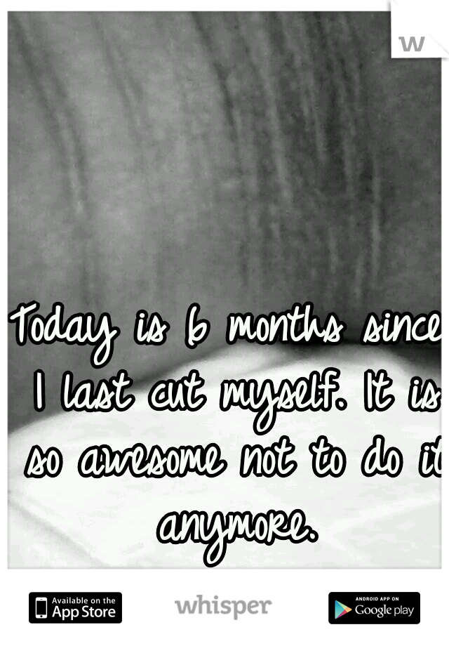 Today is 6 months since I last cut myself. It is so awesome not to do it anymore.