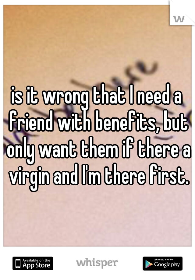 is it wrong that I need a friend with benefits, but only want them if there a virgin and I'm there first.