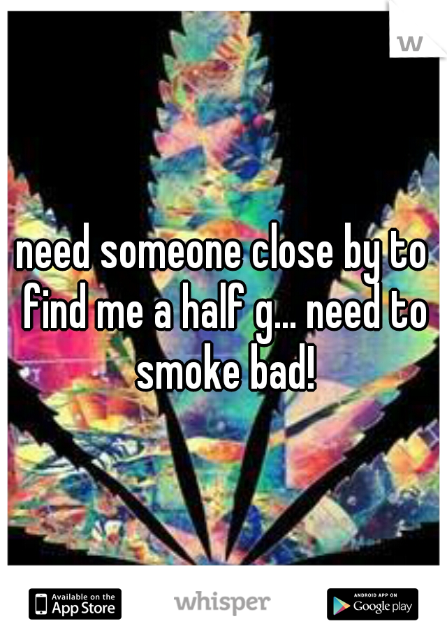 need someone close by to find me a half g... need to smoke bad!