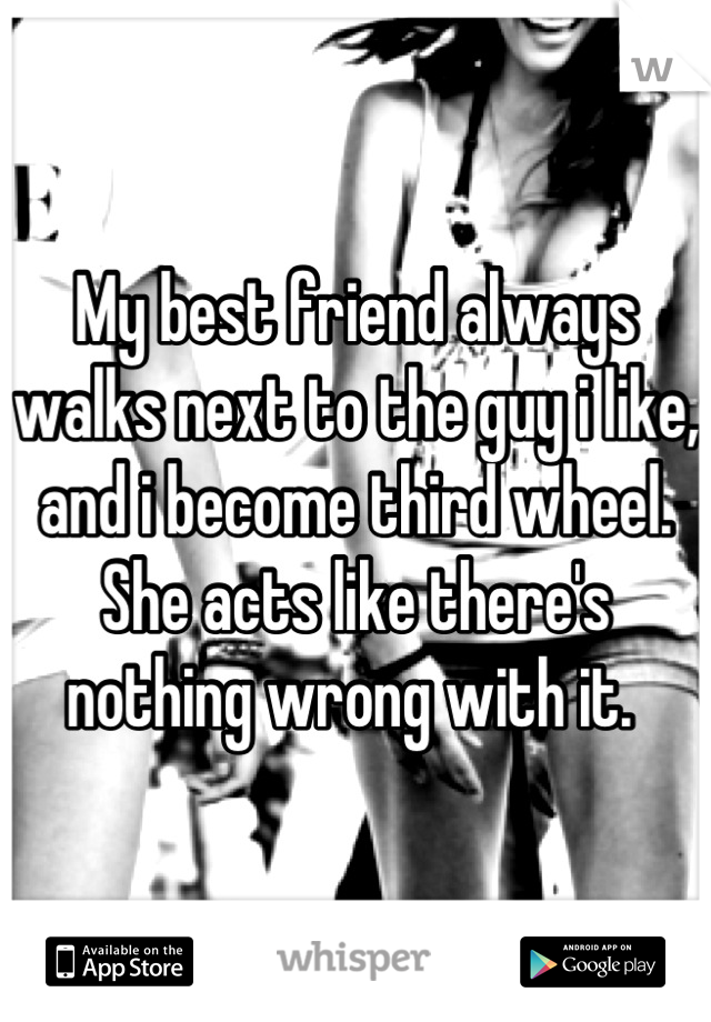 My best friend always walks next to the guy i like, and i become third wheel. She acts like there's nothing wrong with it. 