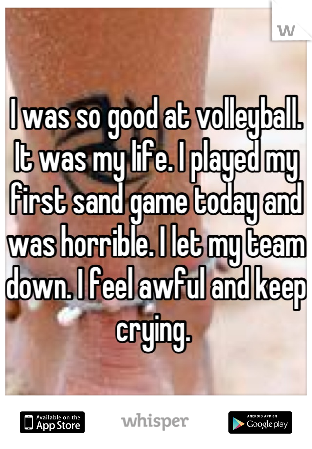 I was so good at volleyball. It was my life. I played my first sand game today and was horrible. I let my team down. I feel awful and keep crying. 