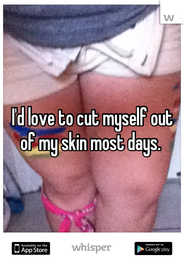 I'd love to cut myself out of my skin most days. 
