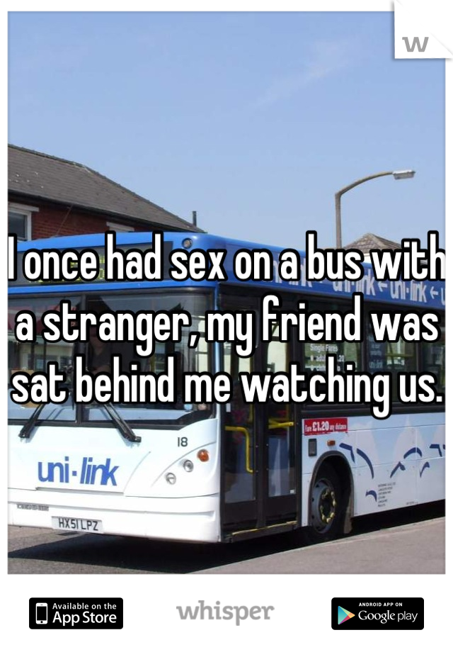 I once had sex on a bus with a stranger, my friend was sat behind me watching us.