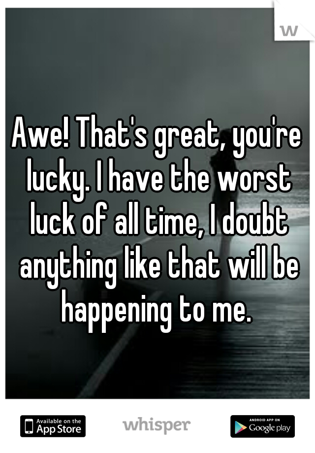 Awe! That's great, you're lucky. I have the worst luck of all time, I doubt anything like that will be happening to me. 
