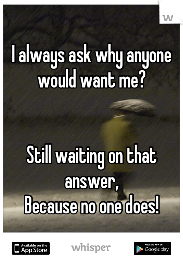 I always ask why anyone would want me? 


Still waiting on that answer,
Because no one does!
