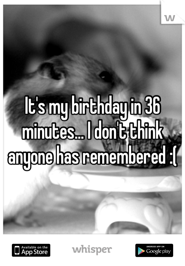 It's my birthday in 36 minutes... I don't think anyone has remembered :(