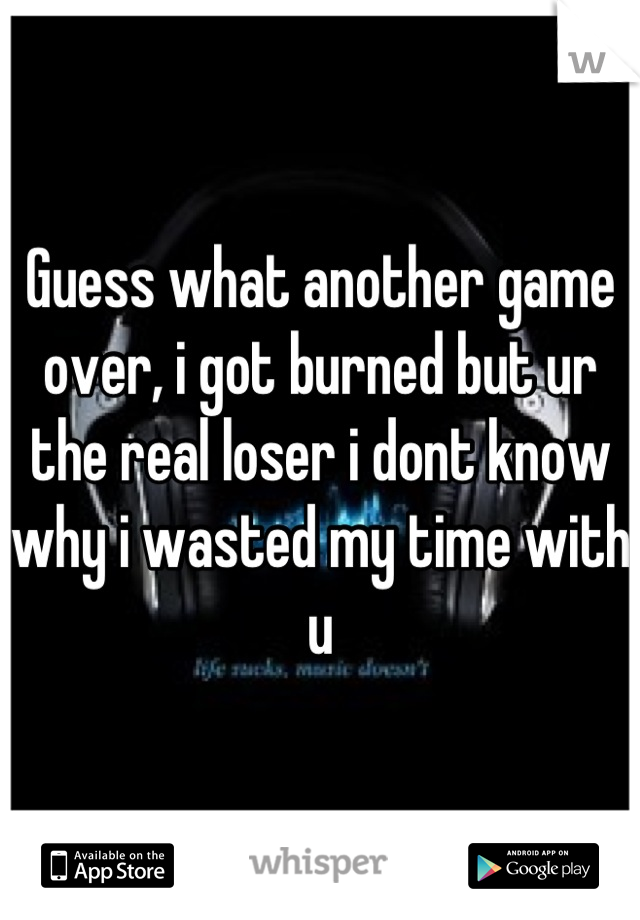 Guess what another game over, i got burned but ur the real loser i dont know why i wasted my time with u