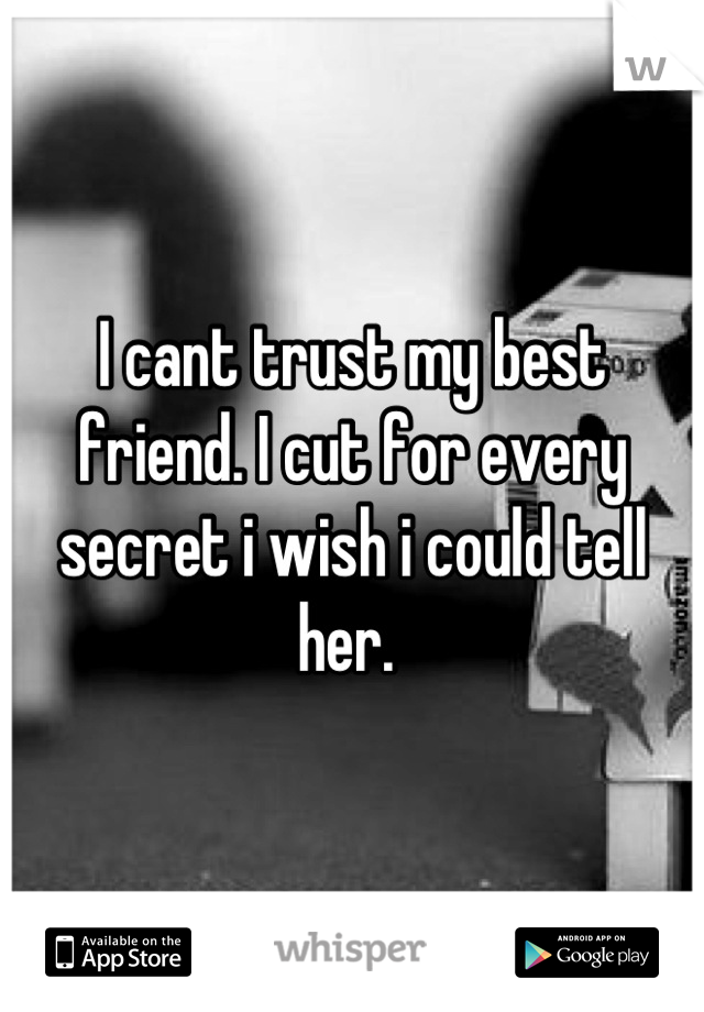 I cant trust my best friend. I cut for every secret i wish i could tell her. 