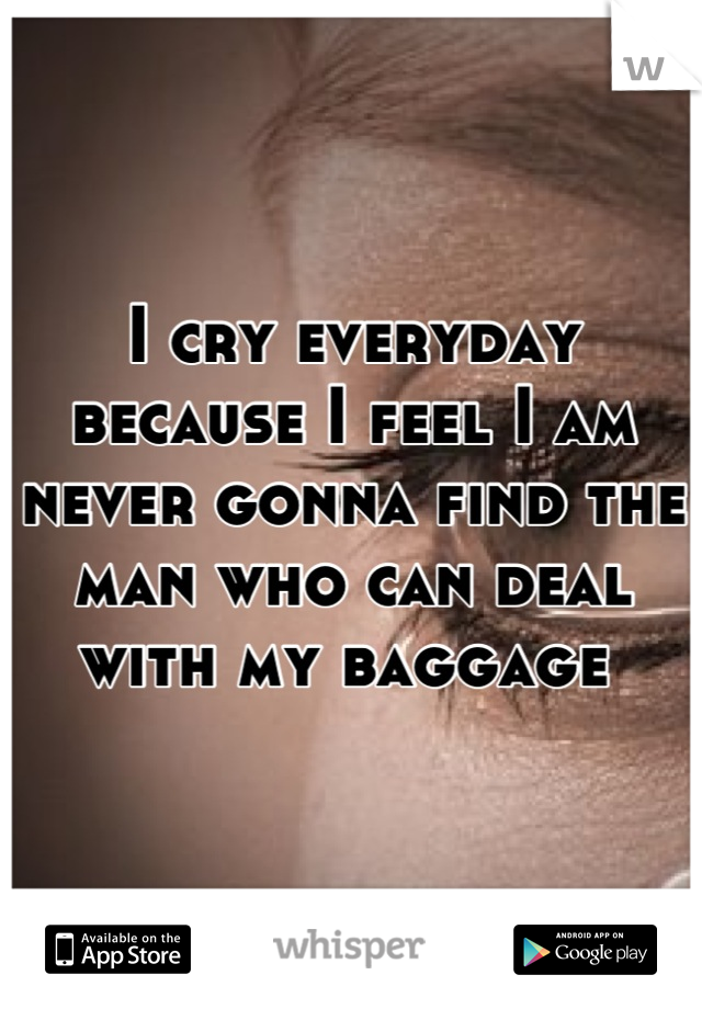 I cry everyday because I feel I am never gonna find the man who can deal with my baggage 