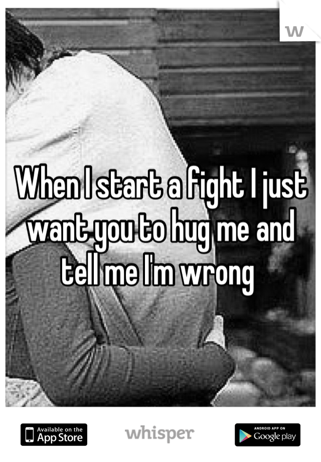 When I start a fight I just want you to hug me and tell me I'm wrong 