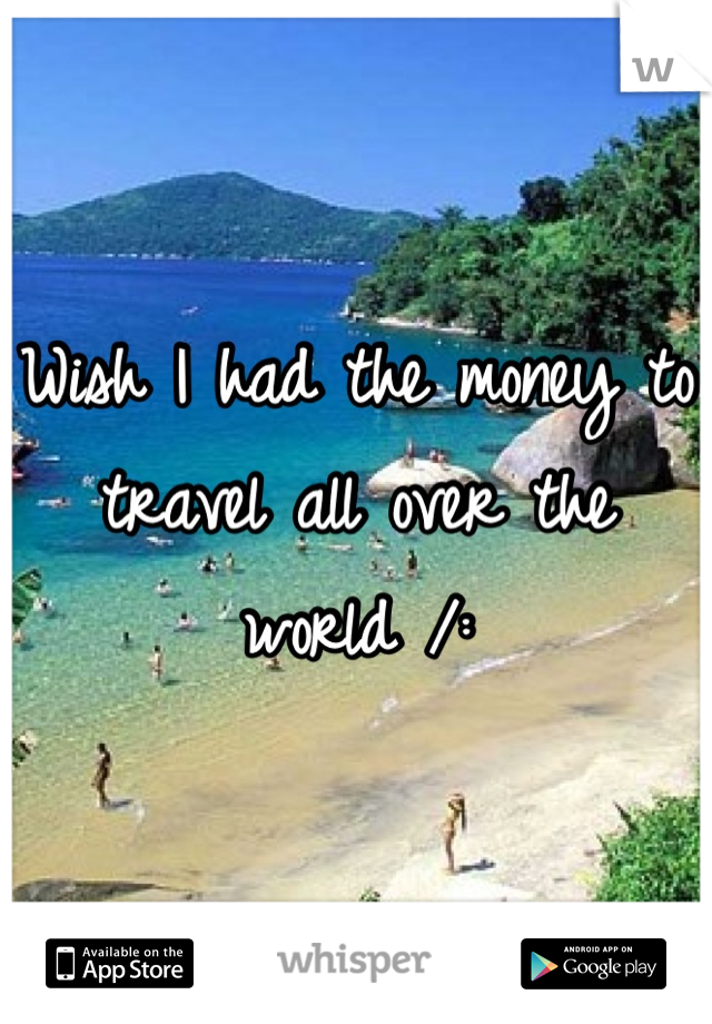 Wish I had the money to travel all over the world /: