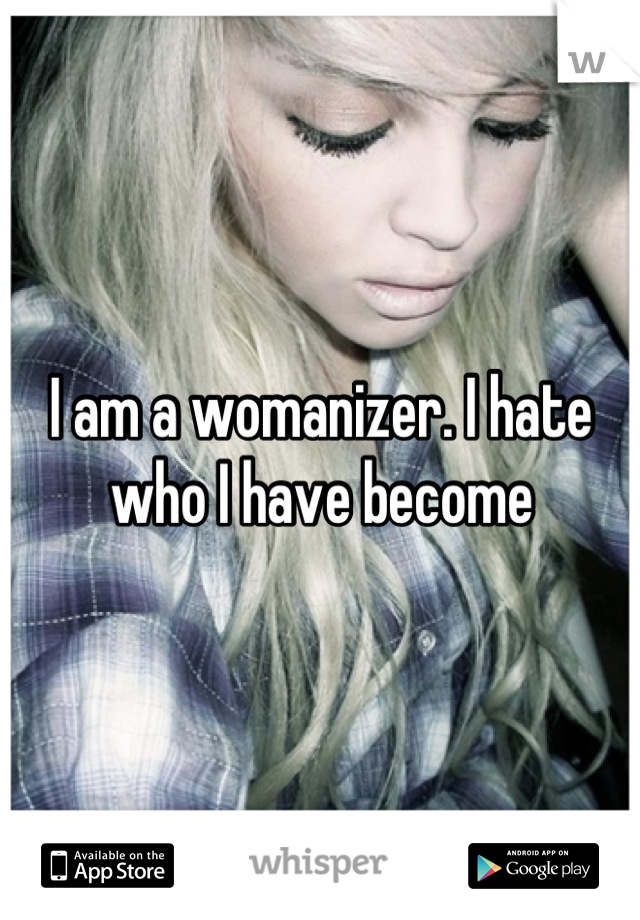 I am a womanizer. I hate who I have become