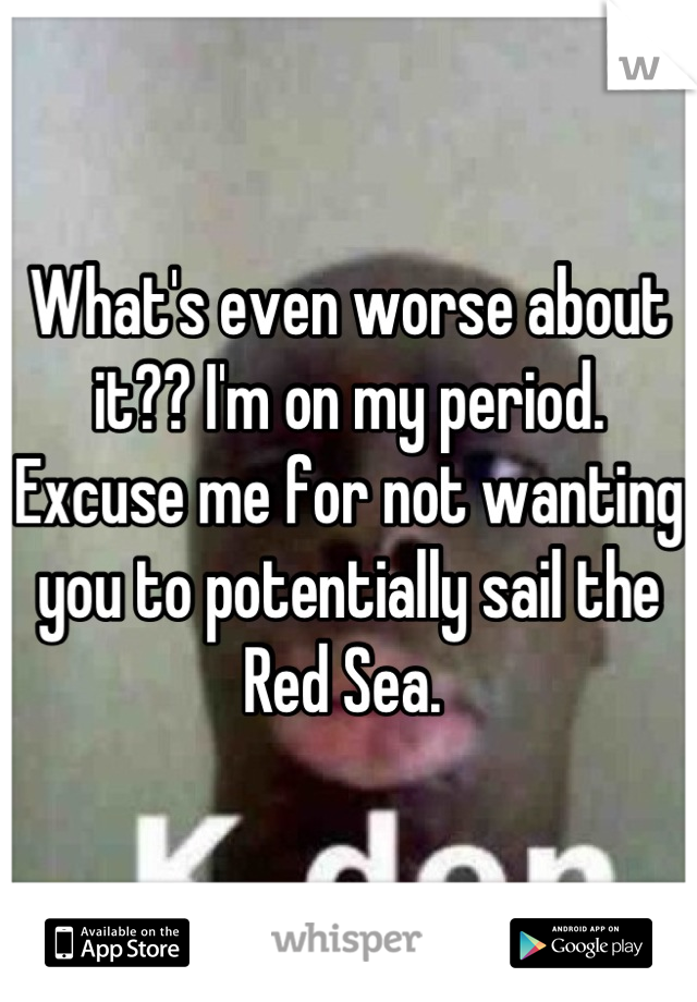 What's even worse about it?? I'm on my period. Excuse me for not wanting you to potentially sail the Red Sea. 