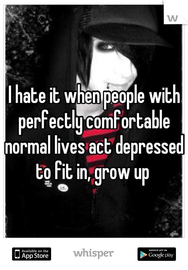 I hate it when people with perfectly comfortable normal lives act depressed to fit in, grow up 