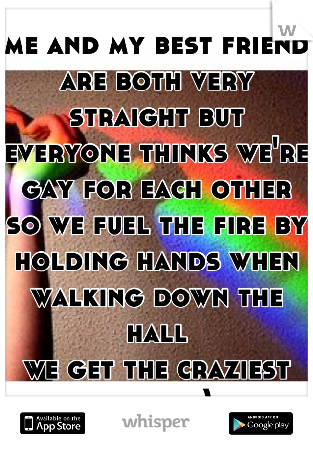 me and my best friend are both very straight but everyone thinks we're gay for each other so we fuel the fire by holding hands when walking down the hall 
we get the craziest looks :)