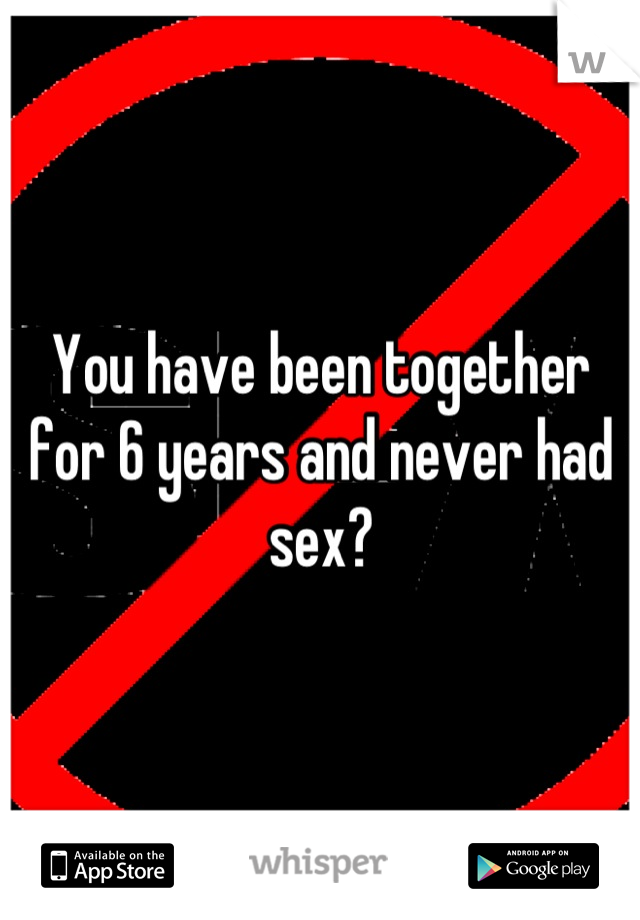 You have been together for 6 years and never had sex?