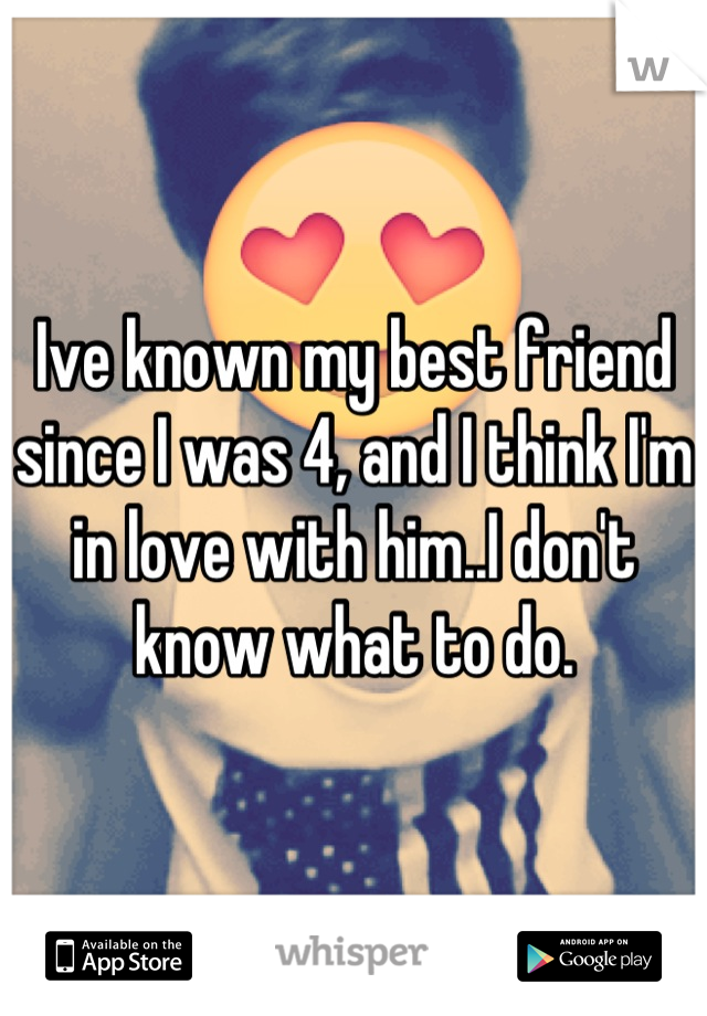 Ive known my best friend since I was 4, and I think I'm in love with him..I don't know what to do.