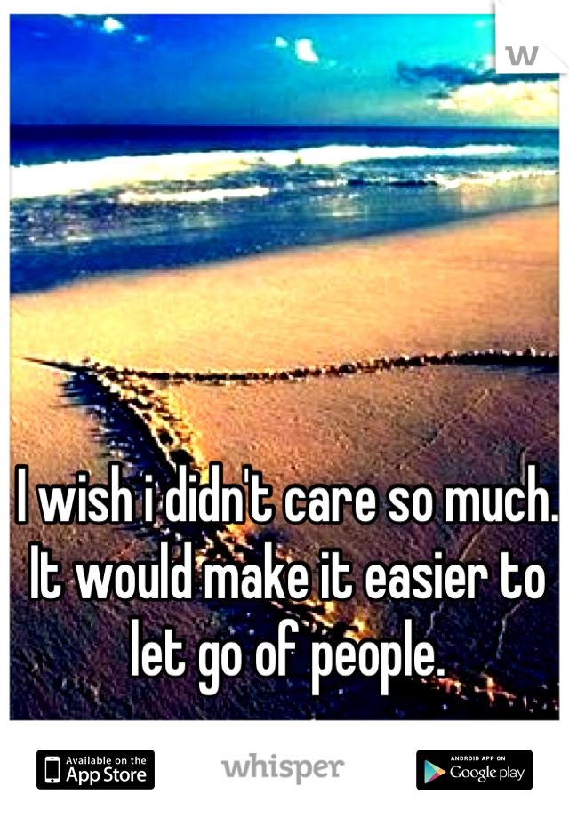 I wish i didn't care so much. It would make it easier to let go of people.