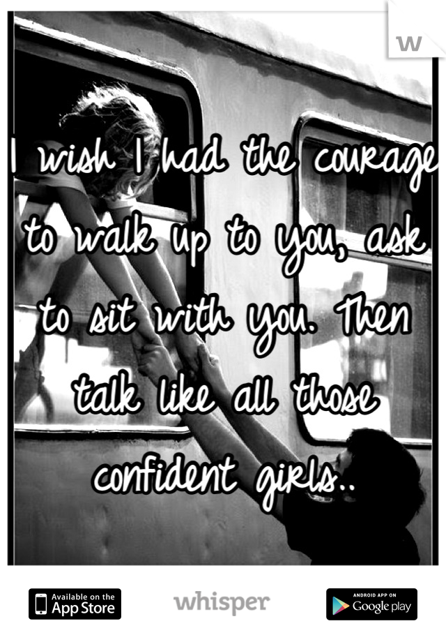 I wish I had the courage to walk up to you, ask to sit with you. Then talk like all those confident girls..