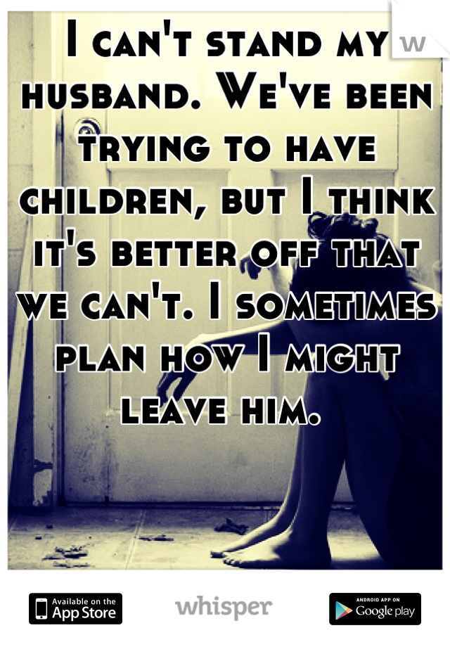 I can't stand my husband. We've been trying to have children, but I think it's better off that we can't. I sometimes plan how I might leave him. 