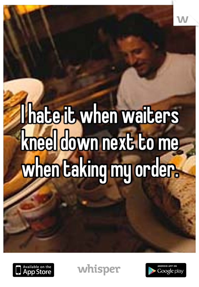 I hate it when waiters kneel down next to me when taking my order.