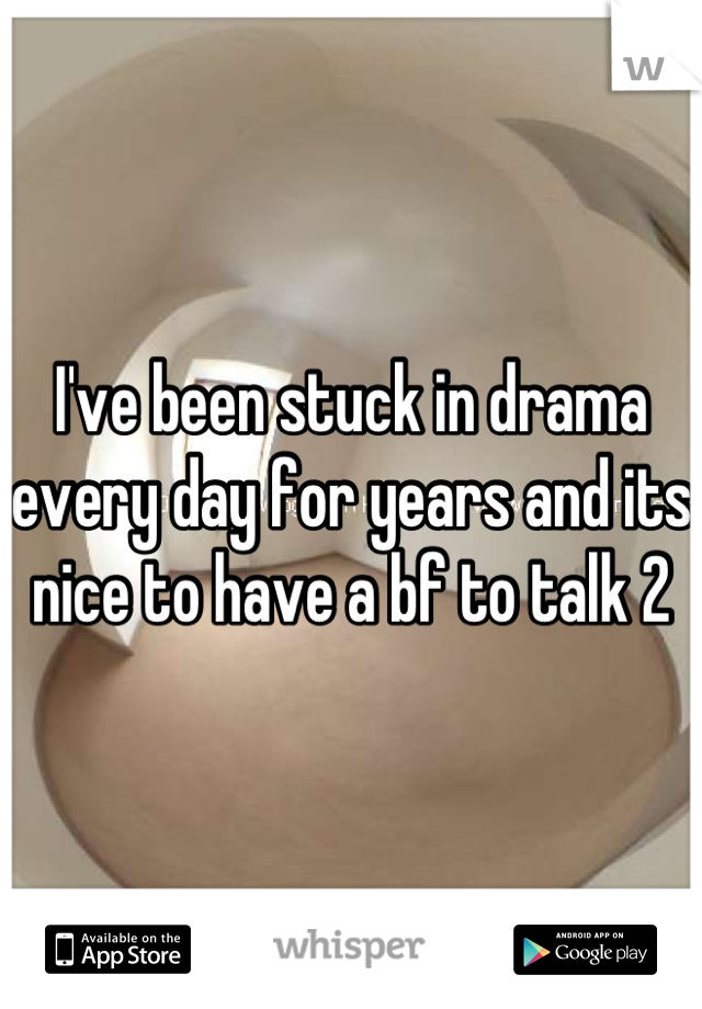 I've been stuck in drama every day for years and its nice to have a bf to talk 2