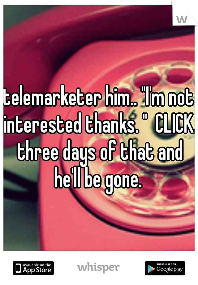 telemarketer him.. "I'm not interested thanks. "  CLICK. three days of that and he'll be gone. 
