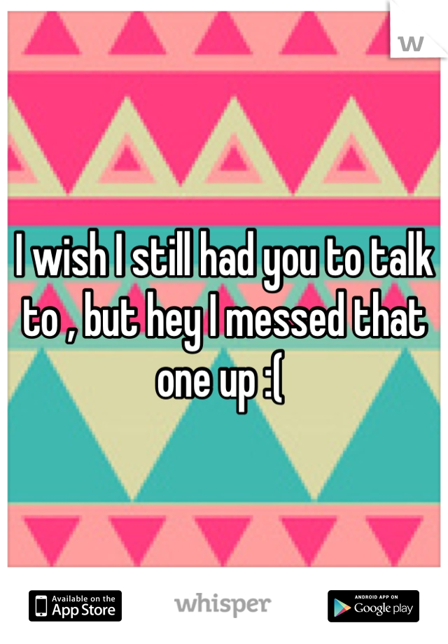 I wish I still had you to talk to , but hey I messed that one up :( 