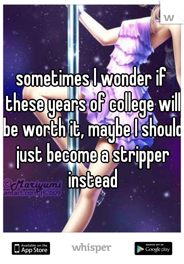 sometimes I wonder if these years of college will be worth it, maybe I should just become a stripper instead
