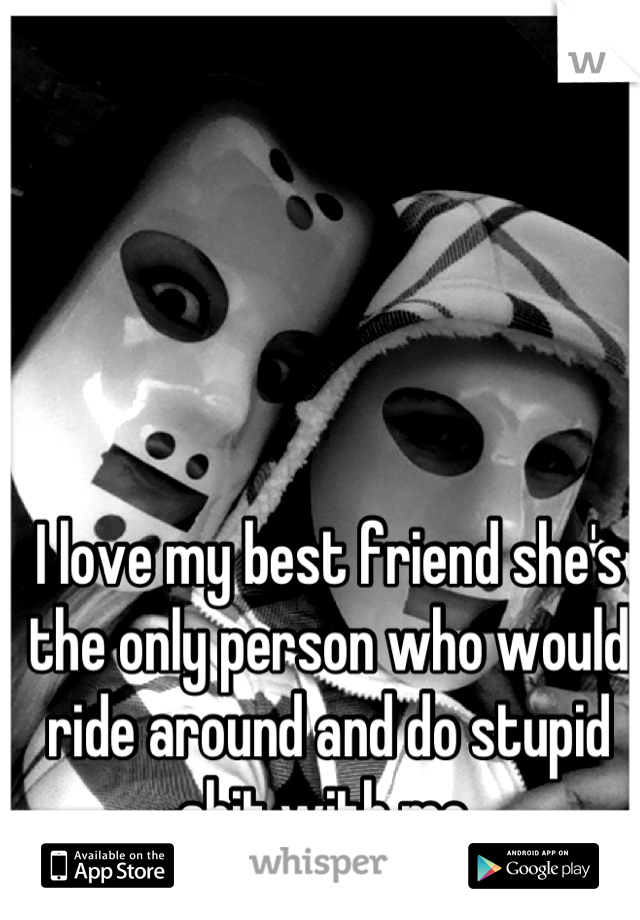 I love my best friend she's the only person who would ride around and do stupid shit with me 