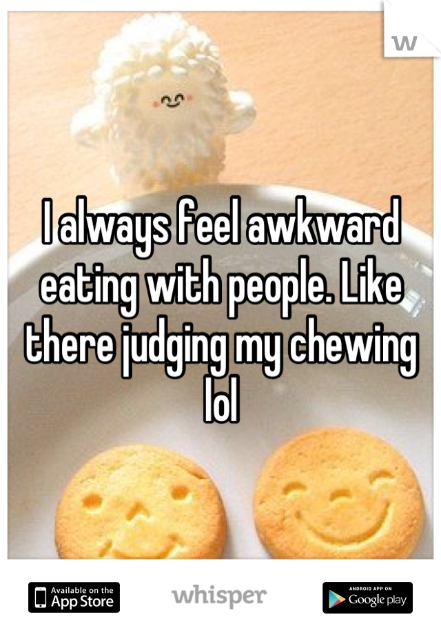 I always feel awkward eating with people. Like there judging my chewing lol