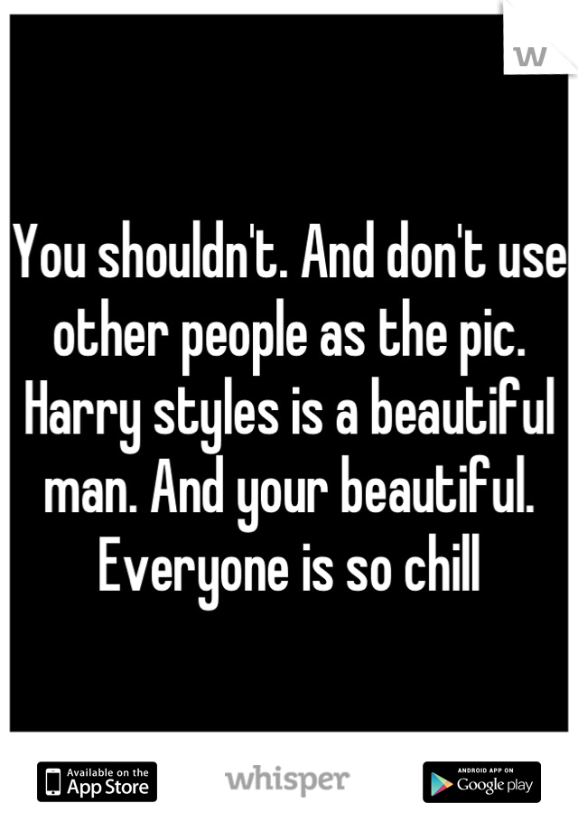 You shouldn't. And don't use other people as the pic. Harry styles is a beautiful man. And your beautiful. Everyone is so chill