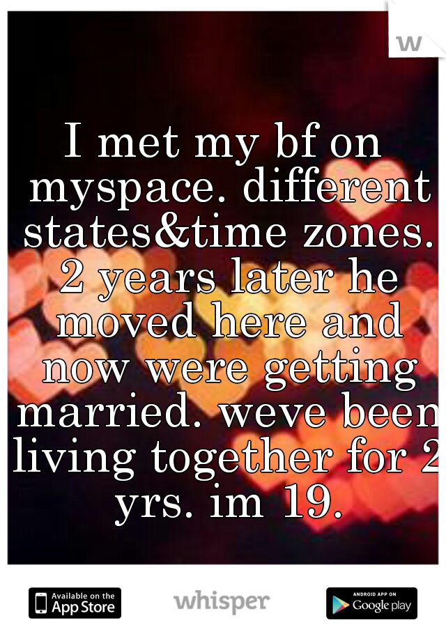 I met my bf on myspace. different states&time zones. 2 years later he moved here and now were getting married. weve been living together for 2 yrs. im 19.