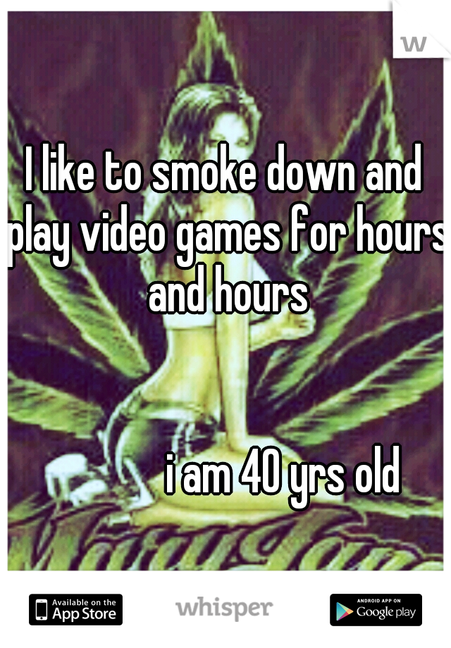 I like to smoke down and play video games for hours and hours 












                      










                                i am 40 yrs old