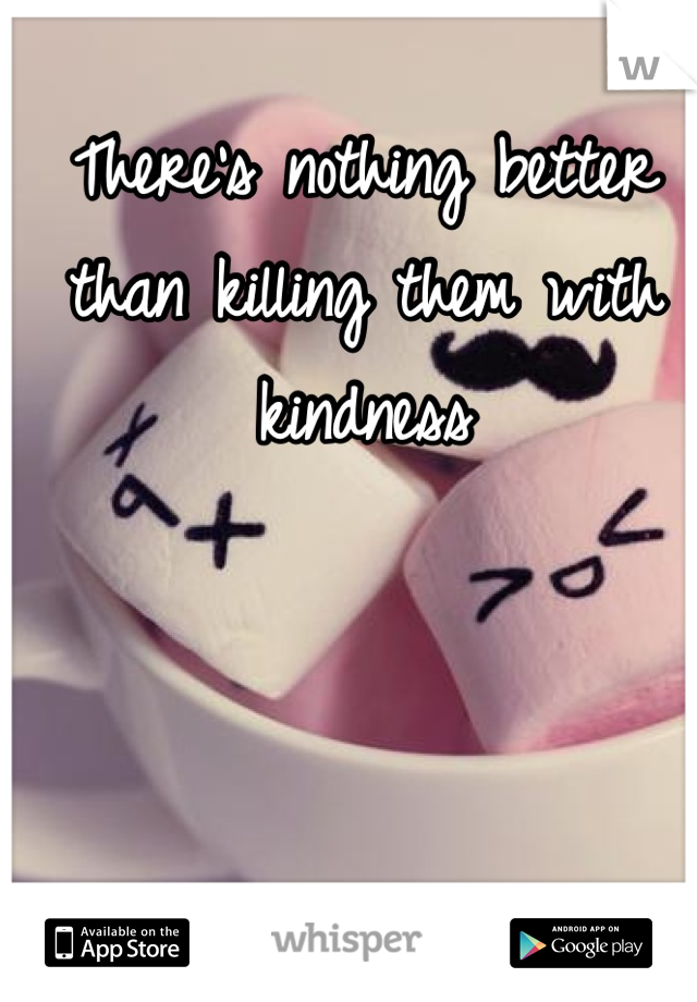 There's nothing better than killing them with kindness