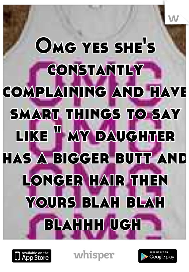 Omg yes she's constantly complaining and have smart things to say like " my daughter has a bigger butt and longer hair then yours blah blah blahhh ugh 