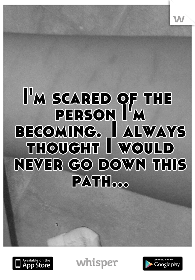 I'm scared of the person I'm becoming.
I always thought I would never go down this path...