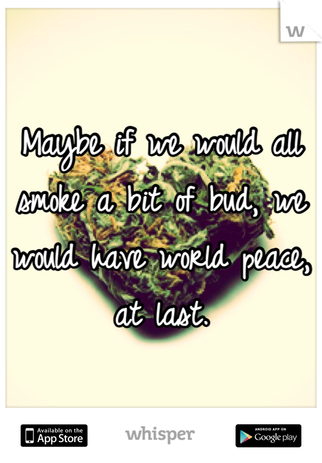 Maybe if we would all smoke a bit of bud, we would have world peace, at last.
