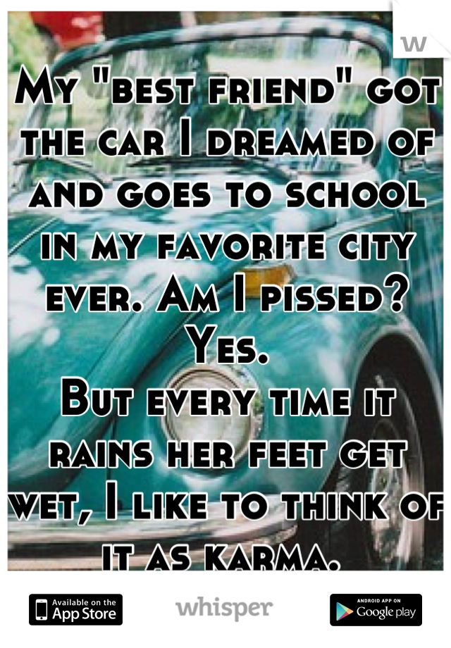 My "best friend" got the car I dreamed of and goes to school in my favorite city ever. Am I pissed? Yes. 
But every time it rains her feet get wet, I like to think of it as karma. 