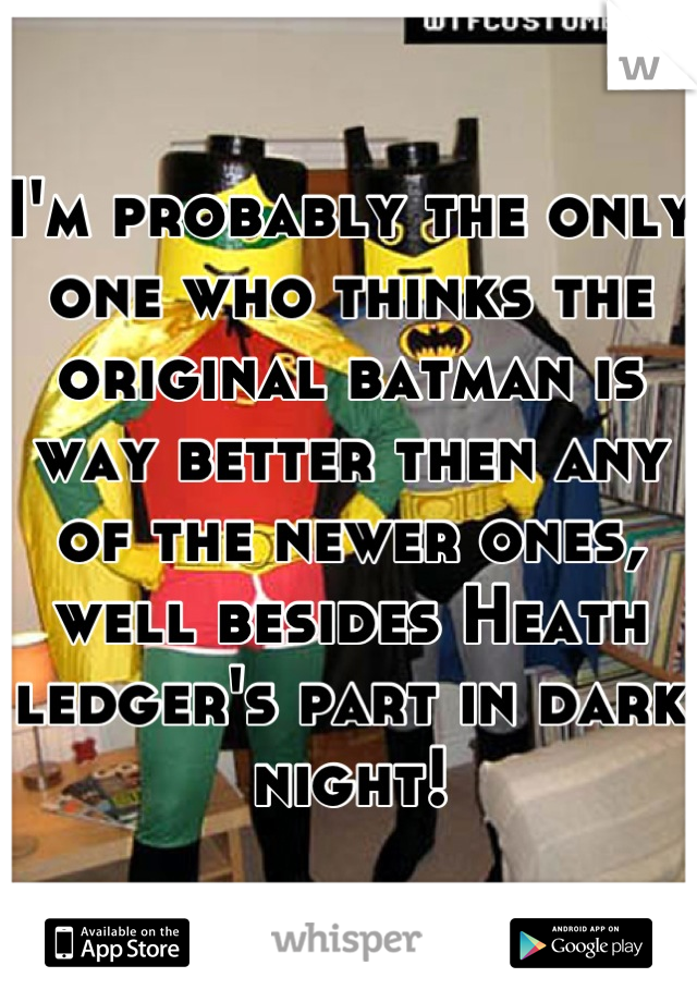 I'm probably the only one who thinks the original batman is way better then any of the newer ones, well besides Heath ledger's part in dark night!