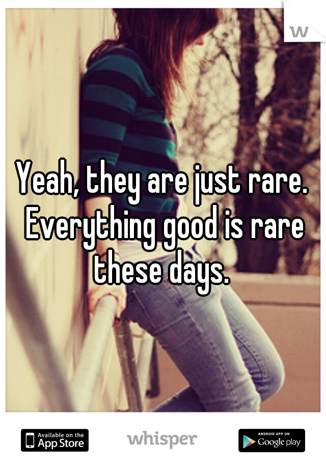 Yeah, they are just rare. Everything good is rare these days. 
