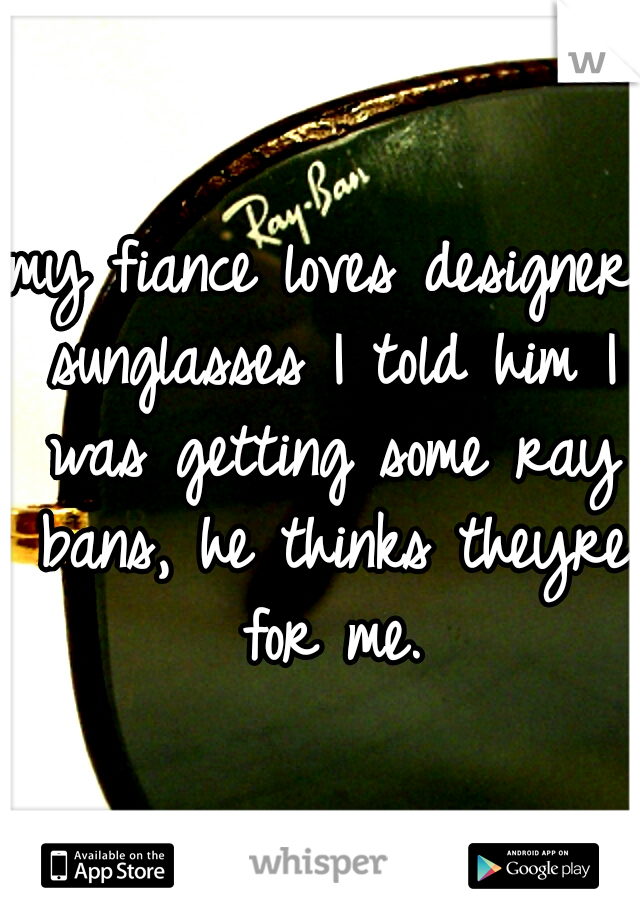 my fiance loves designer sunglasses I told him I was getting some ray bans, he thinks theyre for me.