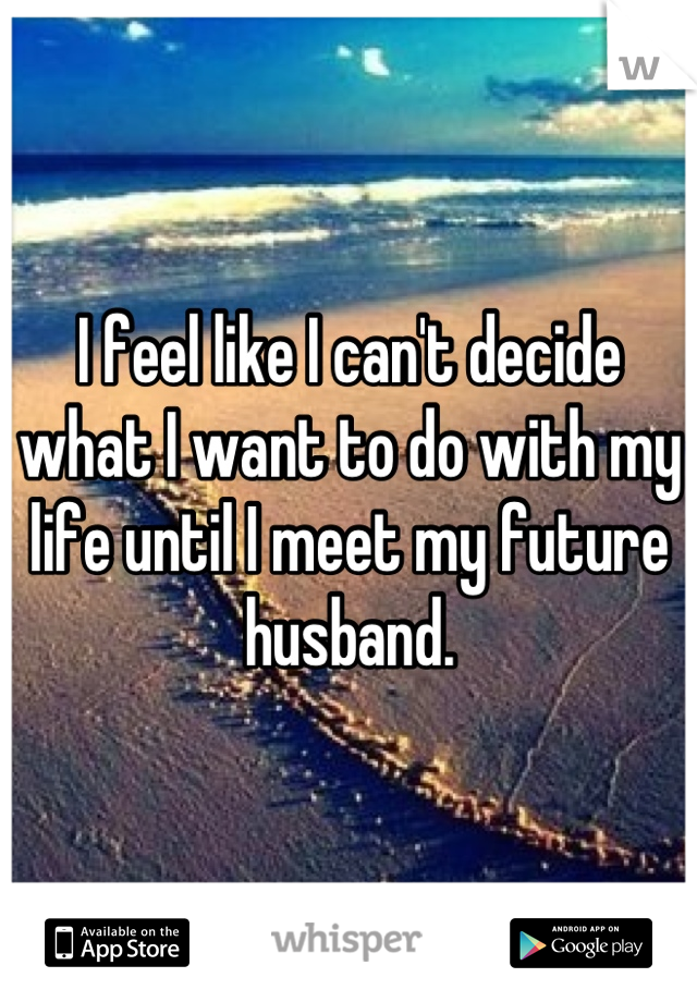 I feel like I can't decide what I want to do with my life until I meet my future husband.