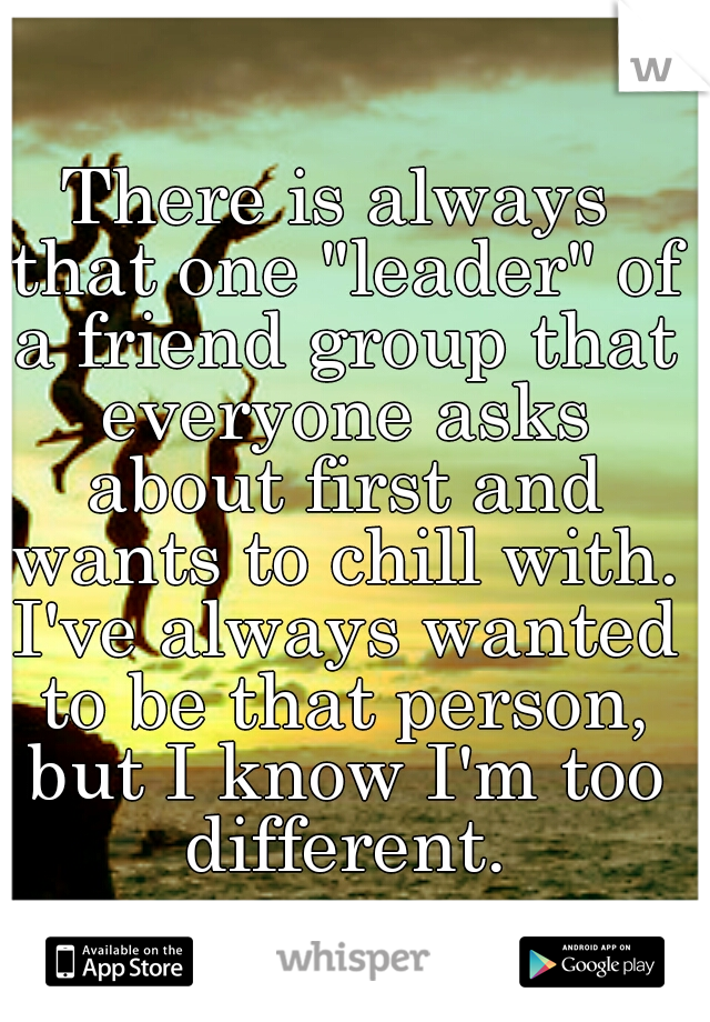 There is always that one "leader" of a friend group that everyone asks about first and wants to chill with. I've always wanted to be that person, but I know I'm too different.